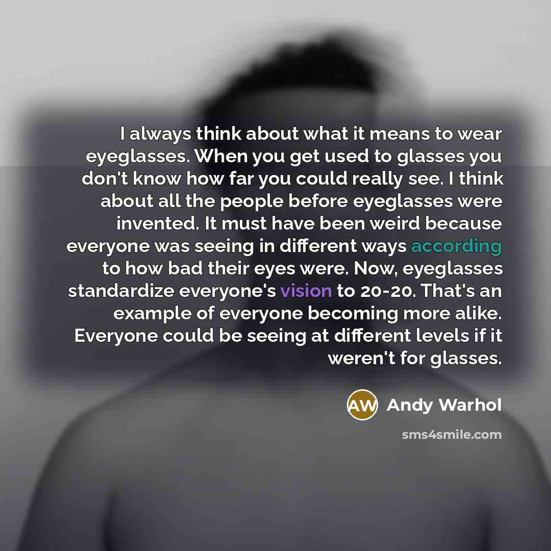 “I always think about what it means to wear eyeglasses. When you get used to glasses you don't know how far you could really see. I think about all the people before eyeglasses were invented. It must have been weird because everyone was seeing in different ways according to how bad their eyes were…” quote by Andy Warhol