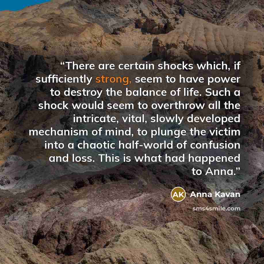 “There are certain shocks which, if sufficiently strong, seem to have power to destroy the balance of life. Such a shock would seem to overthrow all the intricate, vital, slowly developed mechanism of mind, to plunge the victim into a chaotic half-world of confusion and loss. This is what had…” quote by Anna Kavan