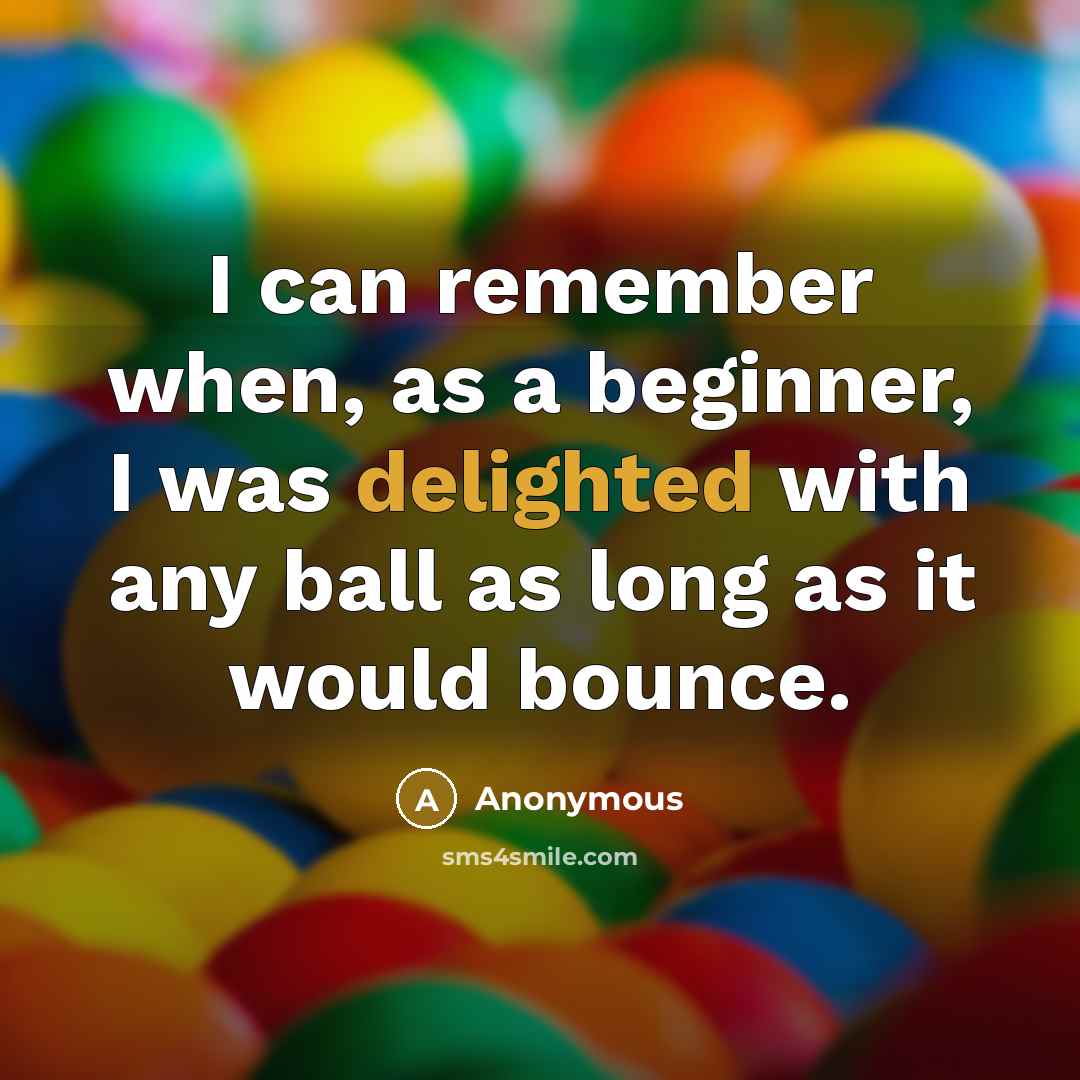 “I can remember when, as a beginner, I was delighted with any ball as long as it would bounce.” quote by Anonymous