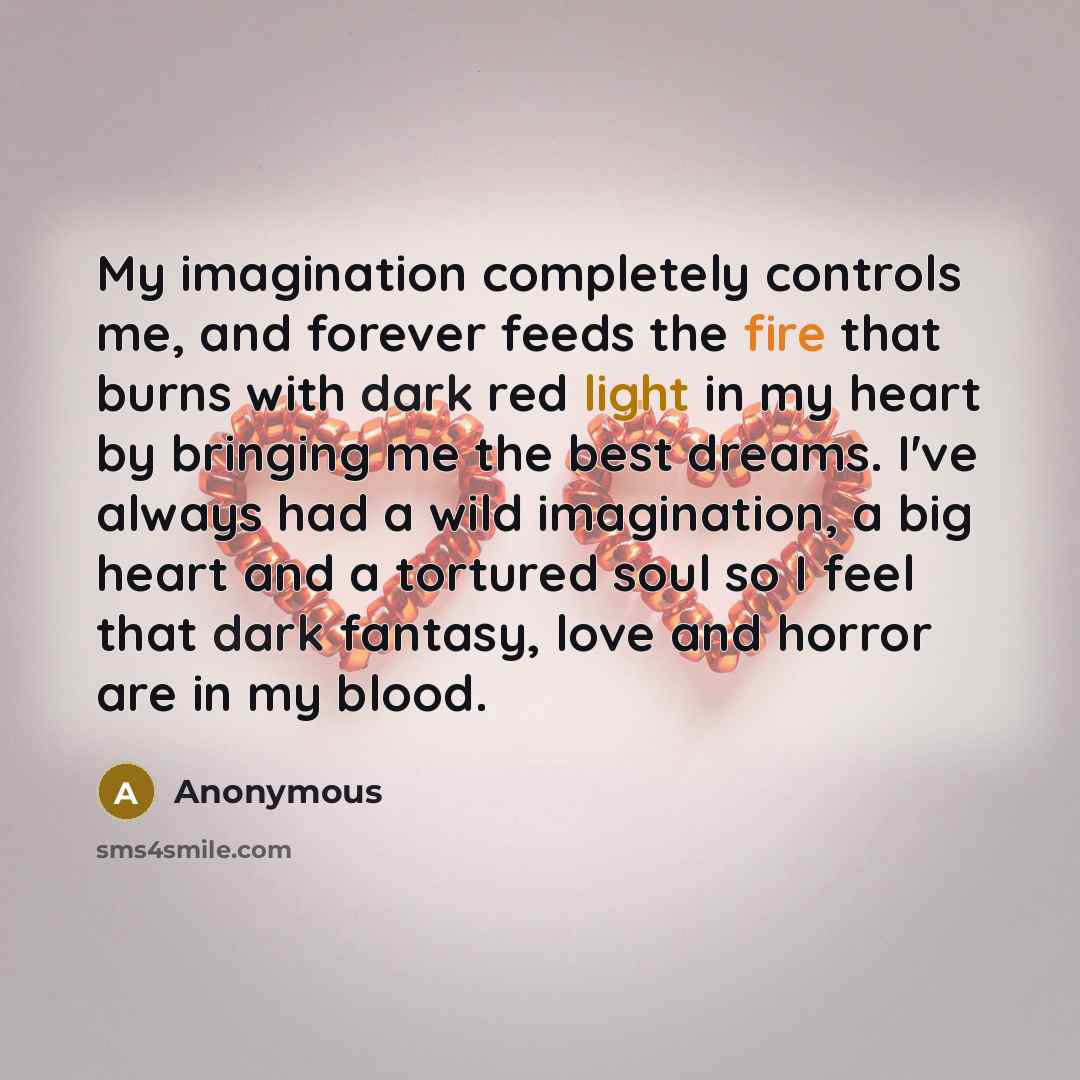 “My imagination completely controls me, and forever feeds the fire that burns with dark red light in my heart by bringing me the best dreams. I've always had a wild imagination, a big heart and a tortured soul so I feel that dark fantasy, love and horror are in my blood.” quote by Anonymous