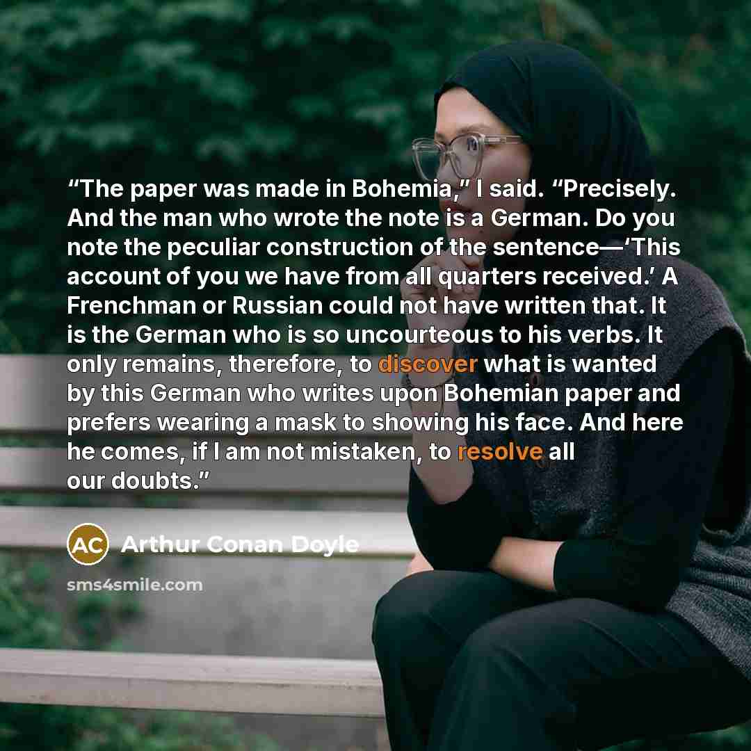 “The paper was made in Bohemia,” I said. “Precisely. And the man who wrote the note is a German. Do you note the peculiar construction of the sentence—‘This account of you we have from all quarters received.’ A Frenchman or Russian could not have written that. It is the German who is so uncourteous…” quote by Arthur Conan Doyle