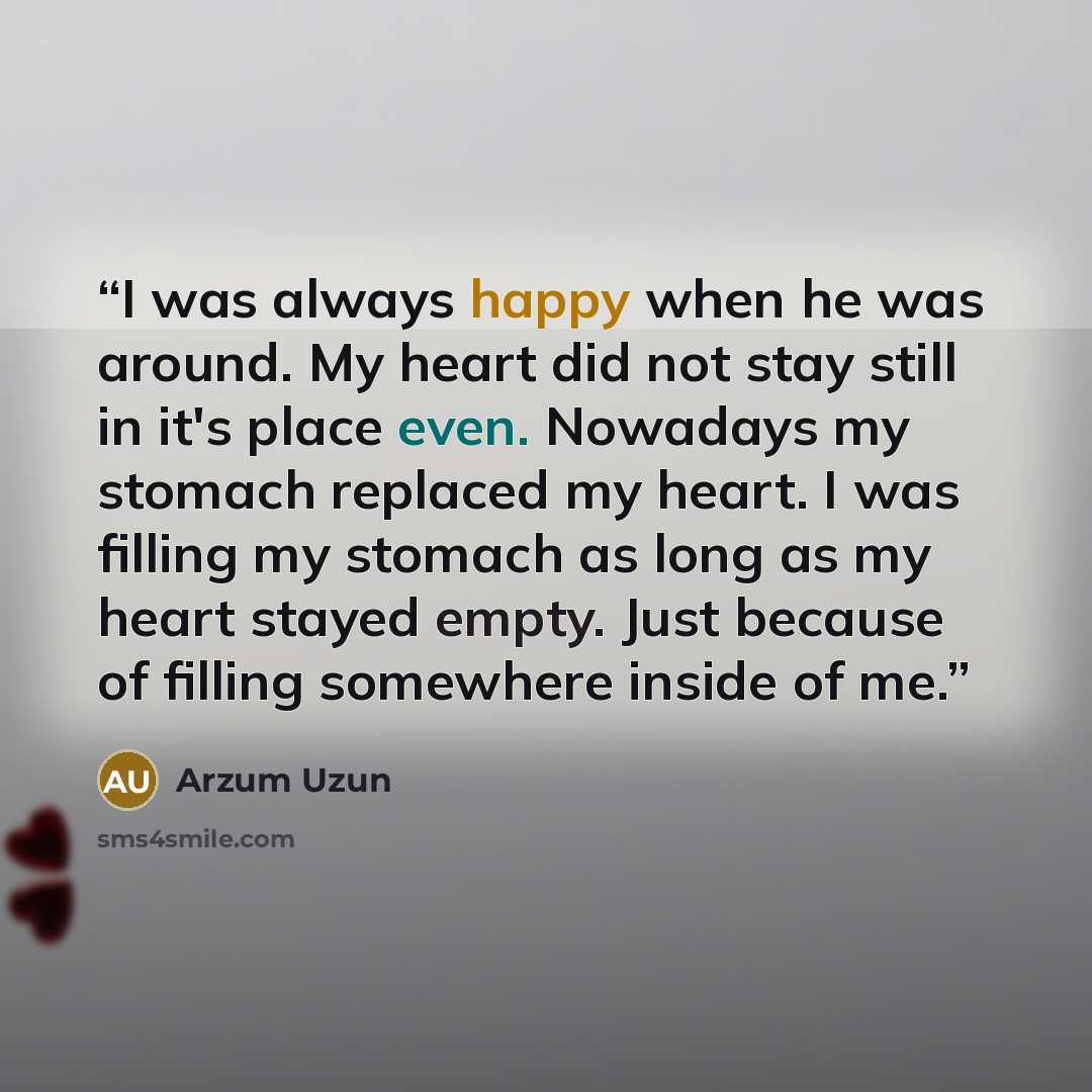 “I was always happy when he was around. My heart did not stay still in it's place even. Nowadays my stomach replaced my heart. I was filling my stomach as long as my heart stayed empty. Just because of filling somewhere inside of me.” quote by Arzum Uzun