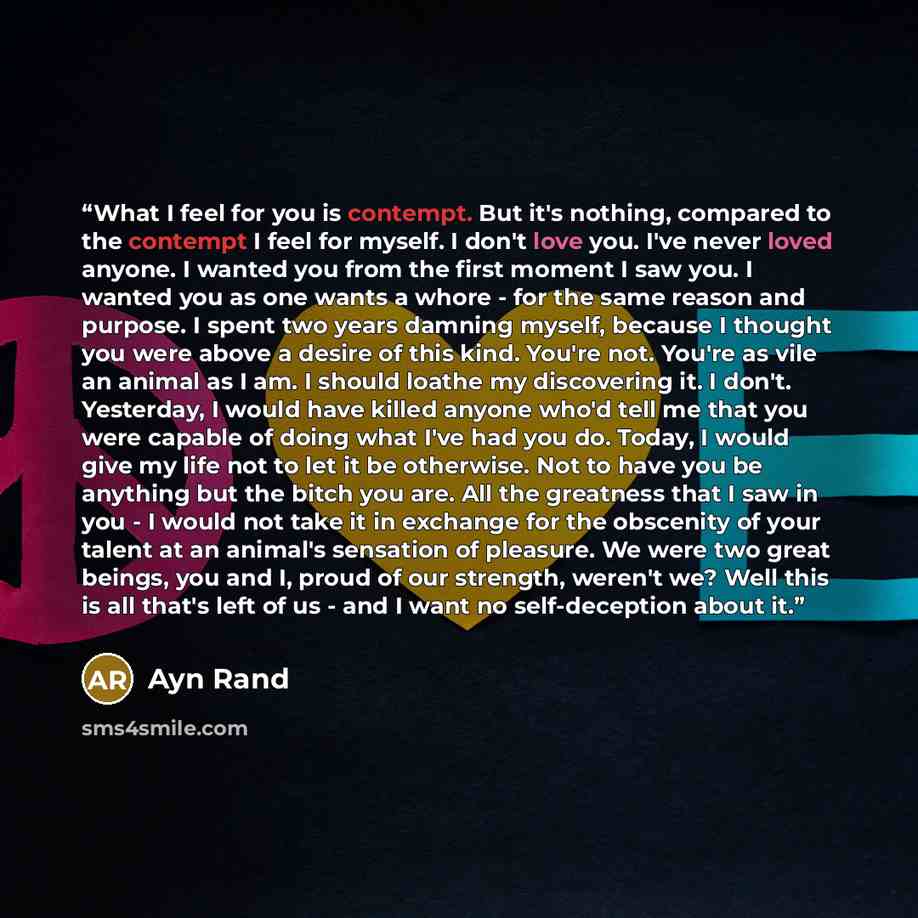 “What I feel for you is contempt. But it's nothing, compared to the contempt I feel for myself. I don't love you. I've never loved anyone. I wanted you from the first moment I saw you. I wanted you as one wants a whore - for the same reason and purpose. I spent two years damning myself, because I…” quote by Ayn Rand