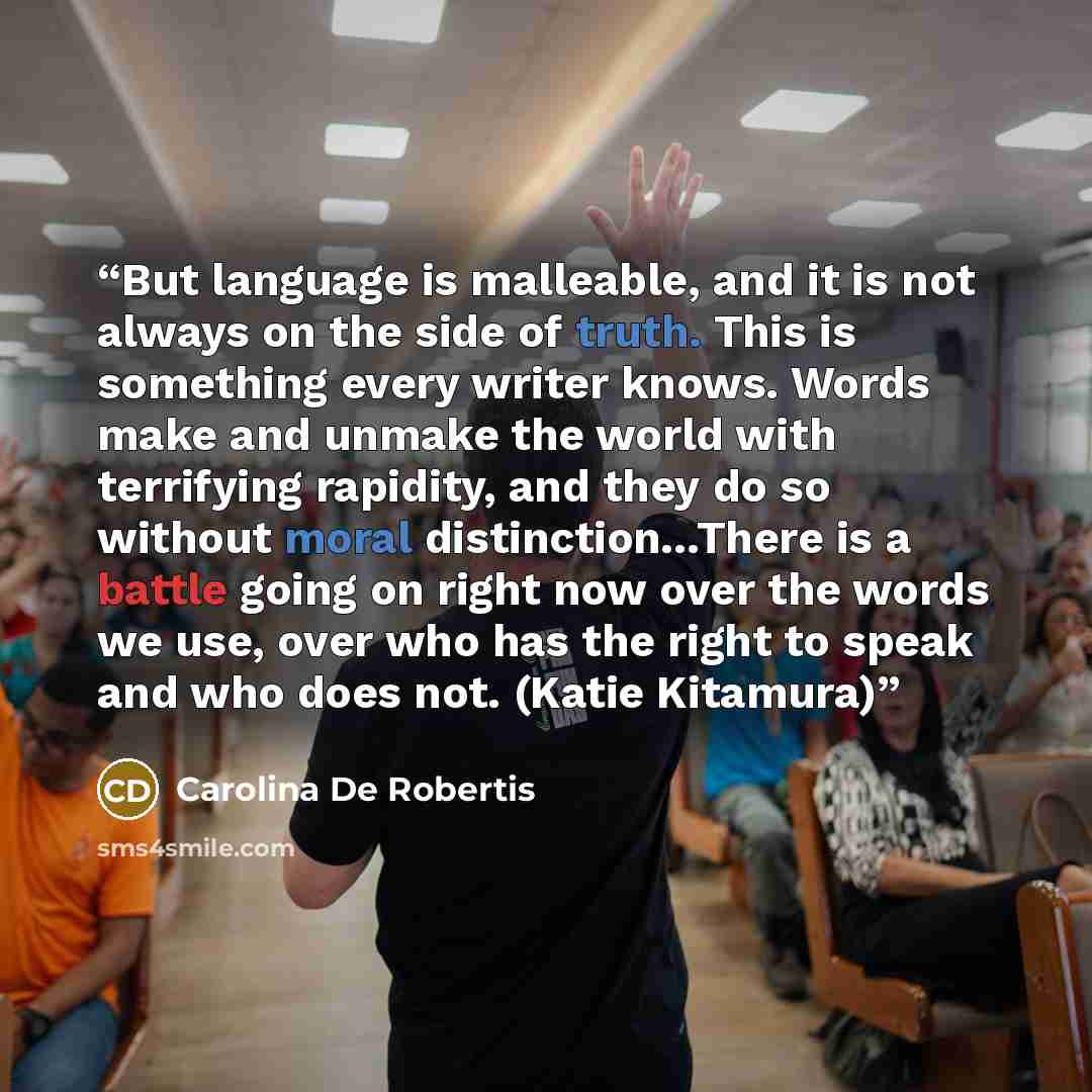 “But language is malleable, and it is not always on the side of truth. This is something every writer knows. Words make and unmake the world with terrifying rapidity, and they do so without moral distinction…There is a battle going on right now over the words we use, over who has the right to speak…” quote by Carolina De Robertis