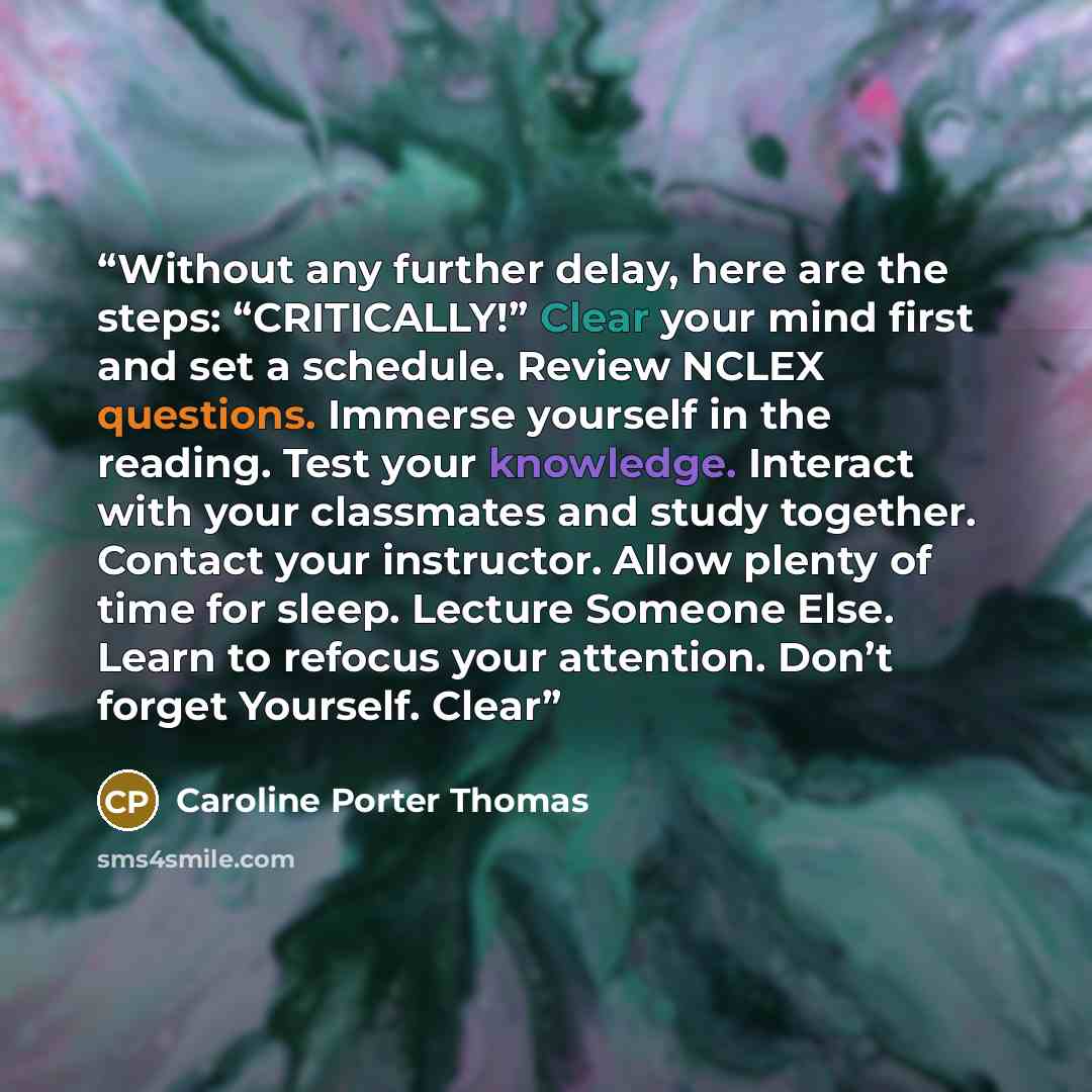 “Without any further delay, here are the steps: “CRITICALLY!” Clear your mind first and set a schedule. Review NCLEX questions. Immerse yourself in the reading. Test your knowledge. Interact with your classmates and study together. Contact your instructor. Allow plenty of time for sleep. Lecture…” quote by Caroline Porter Thomas