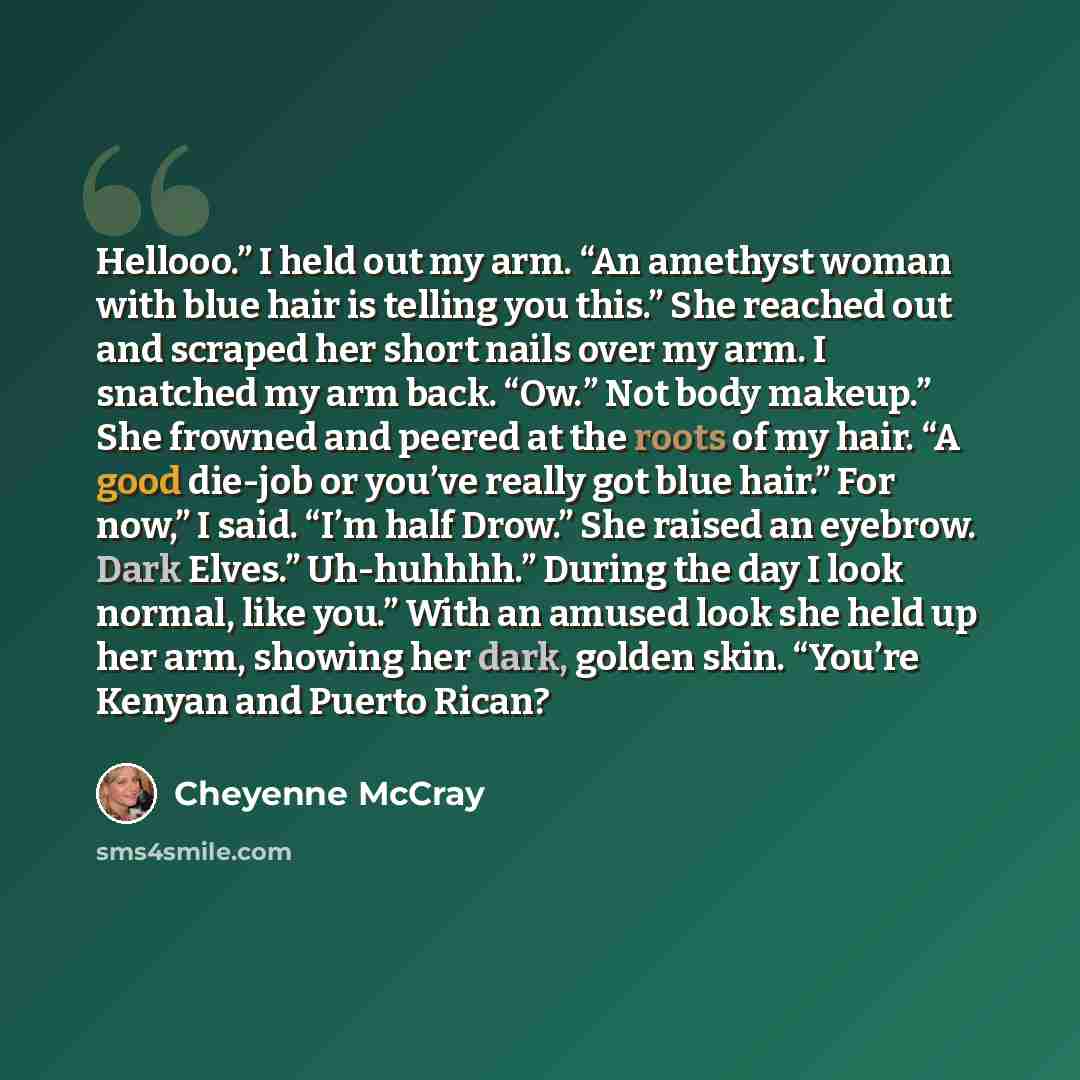 “Hellooo.” I held out my arm. “An amethyst woman with blue hair is telling you this.” She reached out and scraped her short nails over my arm. I snatched my arm back. “Ow.” Not body makeup.” She frowned and peered at the roots of my hair. “A good die-job or you’ve really got blue hair.” For now,” I…” quote by Cheyenne McCray