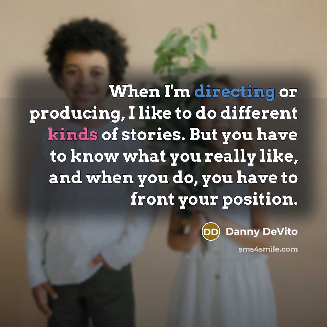 “When I'm directing or producing, I like to do different kinds of stories. But you have to know what you really like, and when you do, you have to front your position.” quote by Danny DeVito
