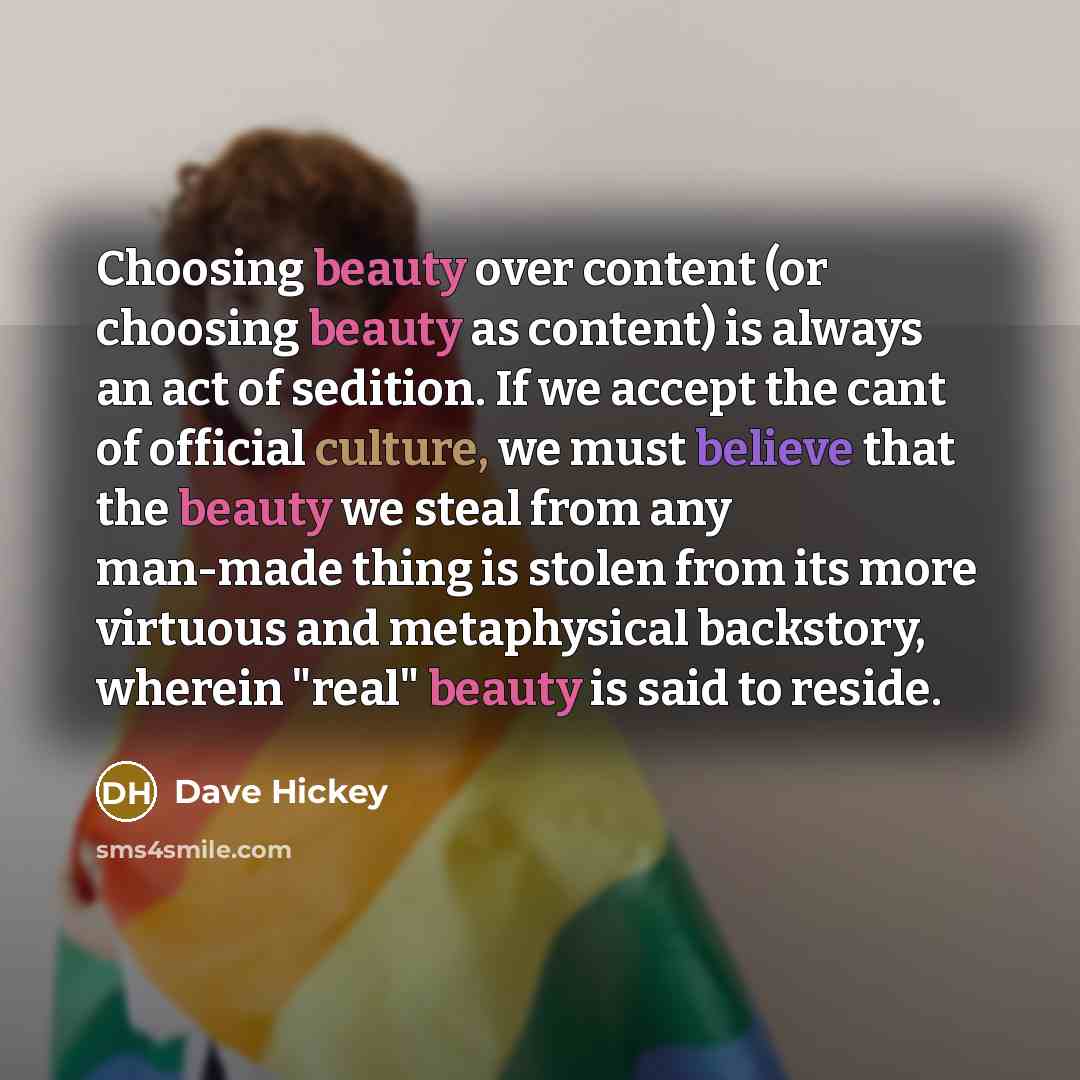 “Choosing beauty over content (or choosing beauty as content) is always an act of sedition. If we accept the cant of official culture, we must believe that the beauty we steal from any man-made thing is stolen from its more virtuous and metaphysical backstory, wherein "real" beauty is said to reside.” quote by Dave Hickey