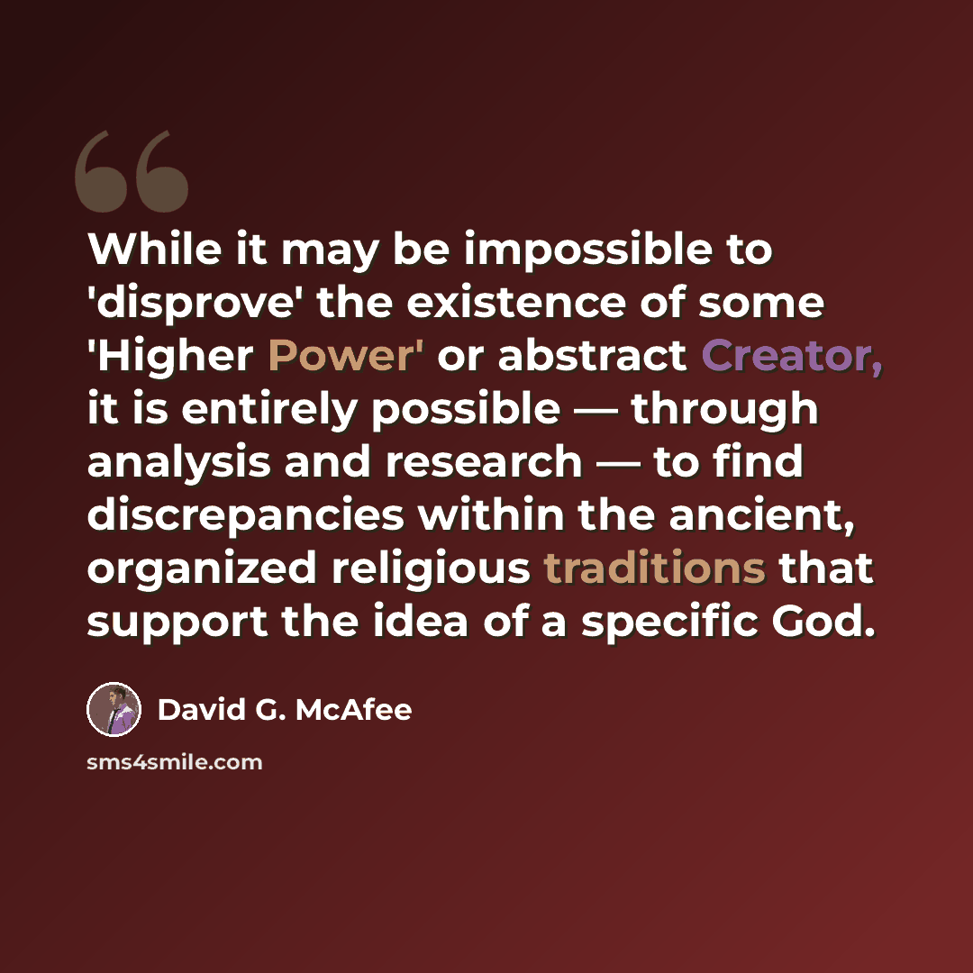 “While it may be impossible to 'disprove' the existence of some 'Higher Power' or abstract Creator, it is entirely possible — through analysis and research — to find discrepancies within the ancient, organized religious traditions that support the idea of a specific God.” quote by David G. McAfee
