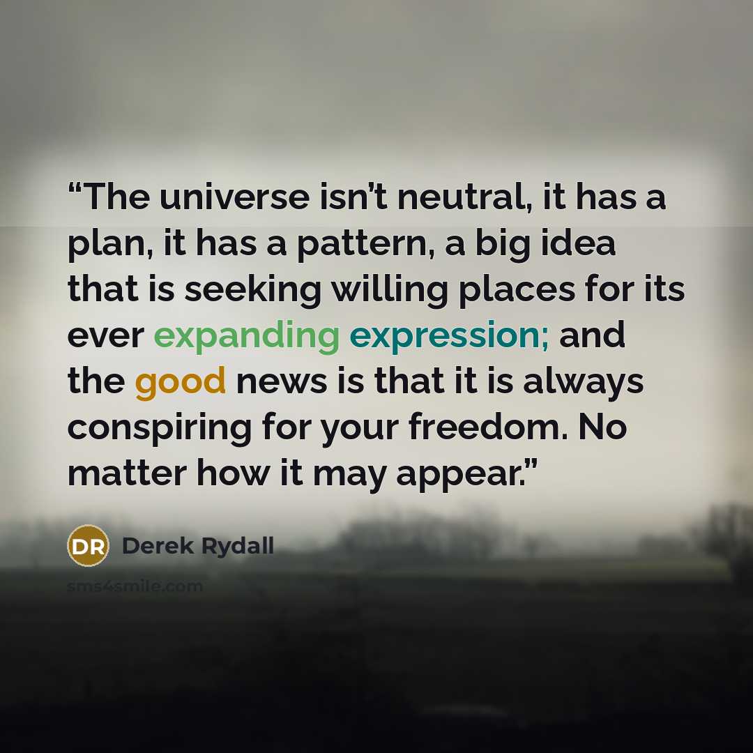 “The universe isn’t neutral, it has a plan, it has a pattern, a big idea that is seeking willing places for its ever expanding expression; and the good news is that it is always conspiring for your freedom. No matter how it may appear.” quote by Derek Rydall