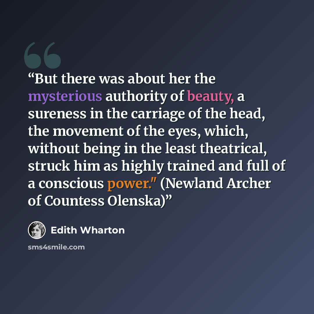 “But there was about her the mysterious authority of beauty, a sureness in the carriage of the head, the movement of the eyes, which, without being in the least theatrical, struck him as highly trained and full of a conscious power." (Newland Archer of Countess Olenska)” quote by Edith Wharton