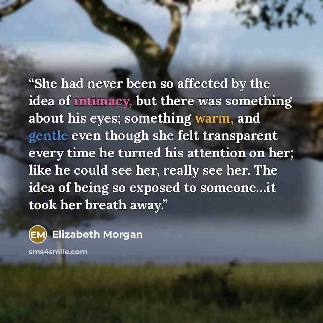 “She had never been so affected by the idea of intimacy, but there was something about his eyes; something warm, and gentle even though she felt transparent every time he turned his attention on her; like he could see her, really see her. The idea of being so exposed to someone…it took her breath…” quote by Elizabeth Morgan