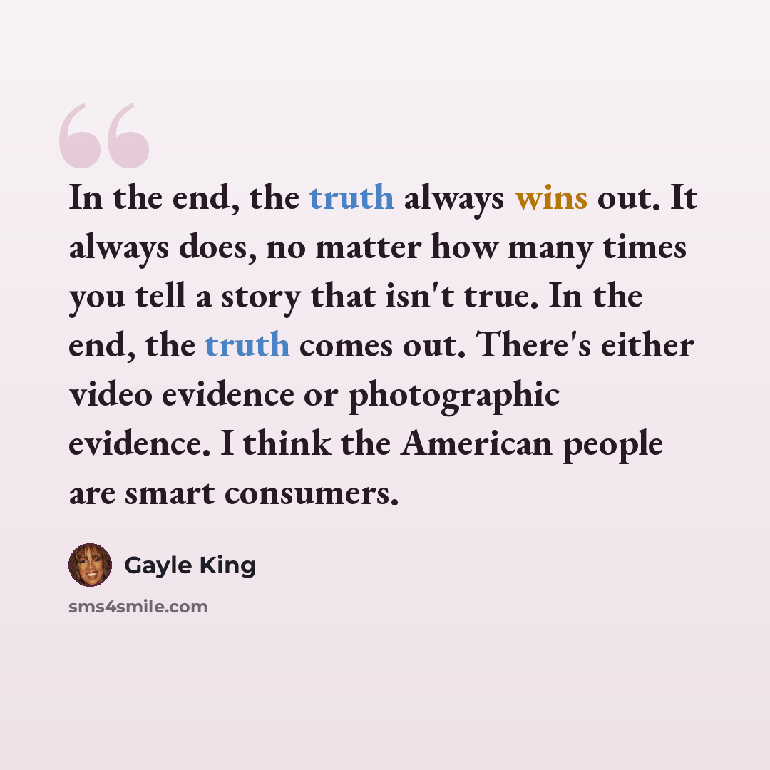 “In the end, the truth always wins out. It always does, no matter how many times you tell a story that isn't true. In the end, the truth comes out. There's either video evidence or photographic evidence. I think the American people are smart consumers.” quote by Gayle King
