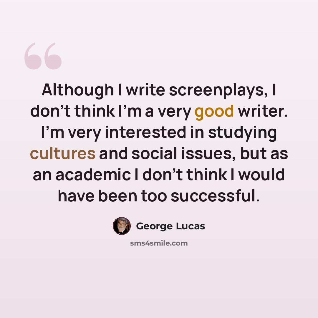 “Although I write screenplays, I don't think I'm a very good writer. I'm very interested in studying cultures and social issues, but as an academic I don't think I would have been too successful.” quote by George Lucas