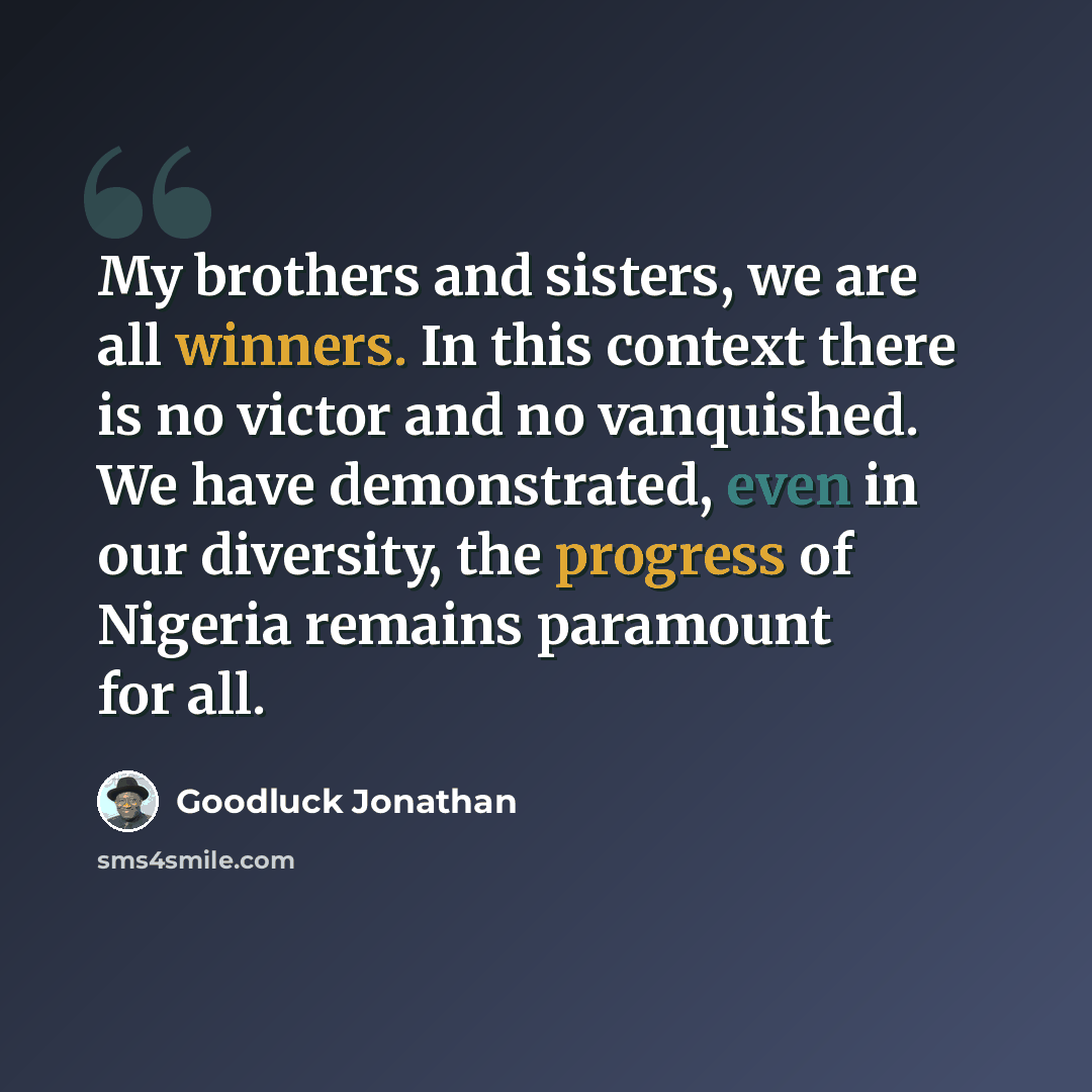 “My brothers and sisters, we are all winners. In this context there is no victor and no vanquished. We have demonstrated, even in our diversity, the progress of Nigeria remains paramount for all.” quote by Goodluck Jonathan