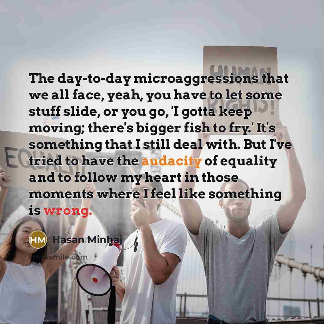 “The day-to-day microaggressions that we all face, yeah, you have to let some stuff slide, or you go, 'I gotta keep moving; there's bigger fish to fry.' It's something that I still deal with. But I've tried to have the audacity of equality and to follow my heart in those moments where I feel like…” quote by Hasan Minhaj