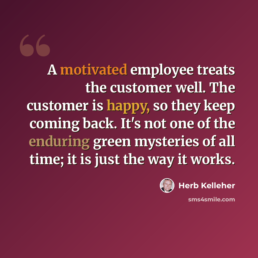 “A motivated employee treats the customer well. The customer is happy, so they keep coming back. It's not one of the enduring green mysteries of all time; it is just the way it works.” quote by Herb Kelleher