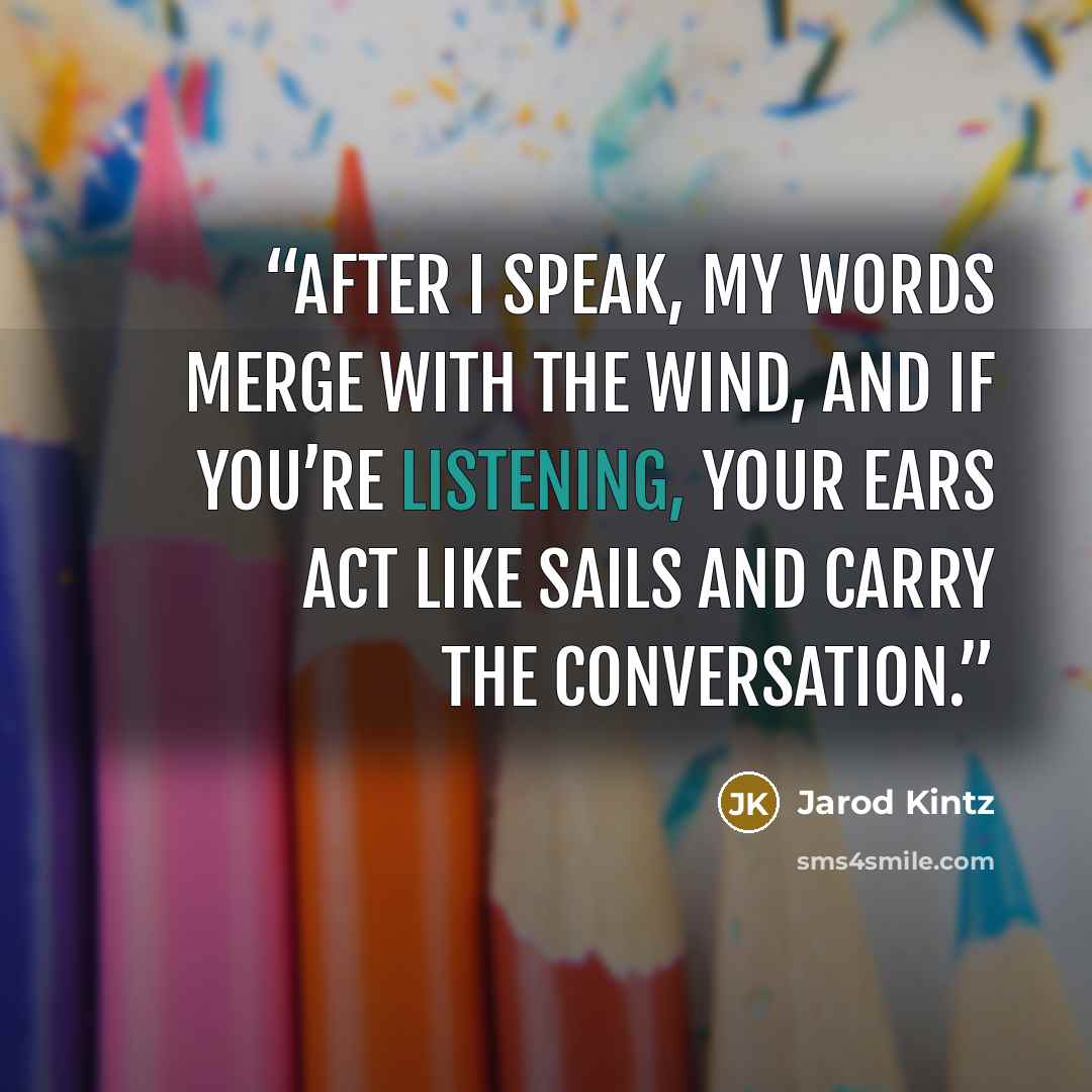 “After I speak, my words merge with the wind, and if you’re listening, your ears act like sails and carry the conversation.” quote by Jarod Kintz