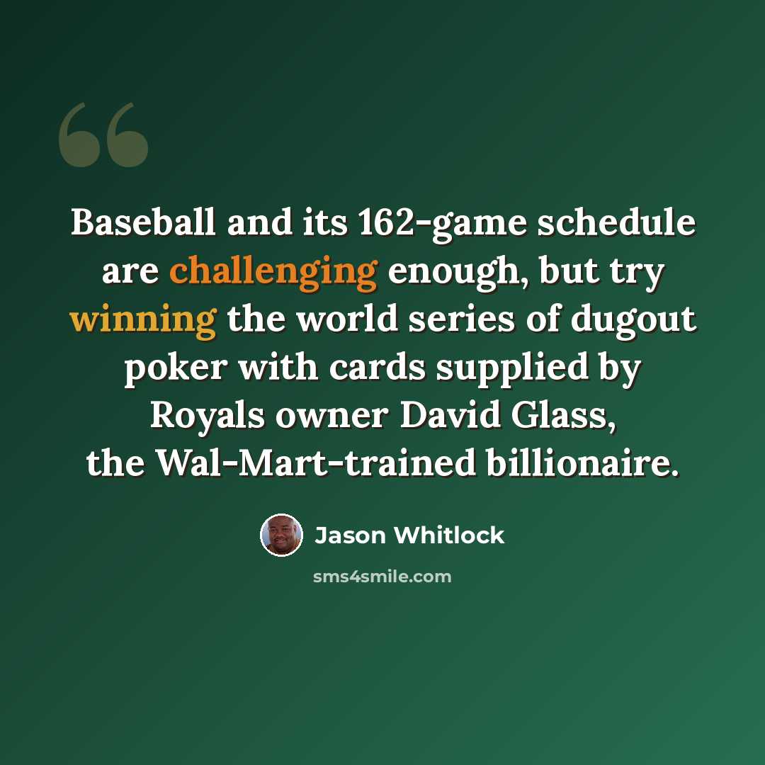 “Baseball and its 162-game schedule are challenging enough, but try winning the world series of dugout poker with cards supplied by Royals owner David Glass, the Wal-Mart-trained billionaire.” quote by Jason Whitlock
