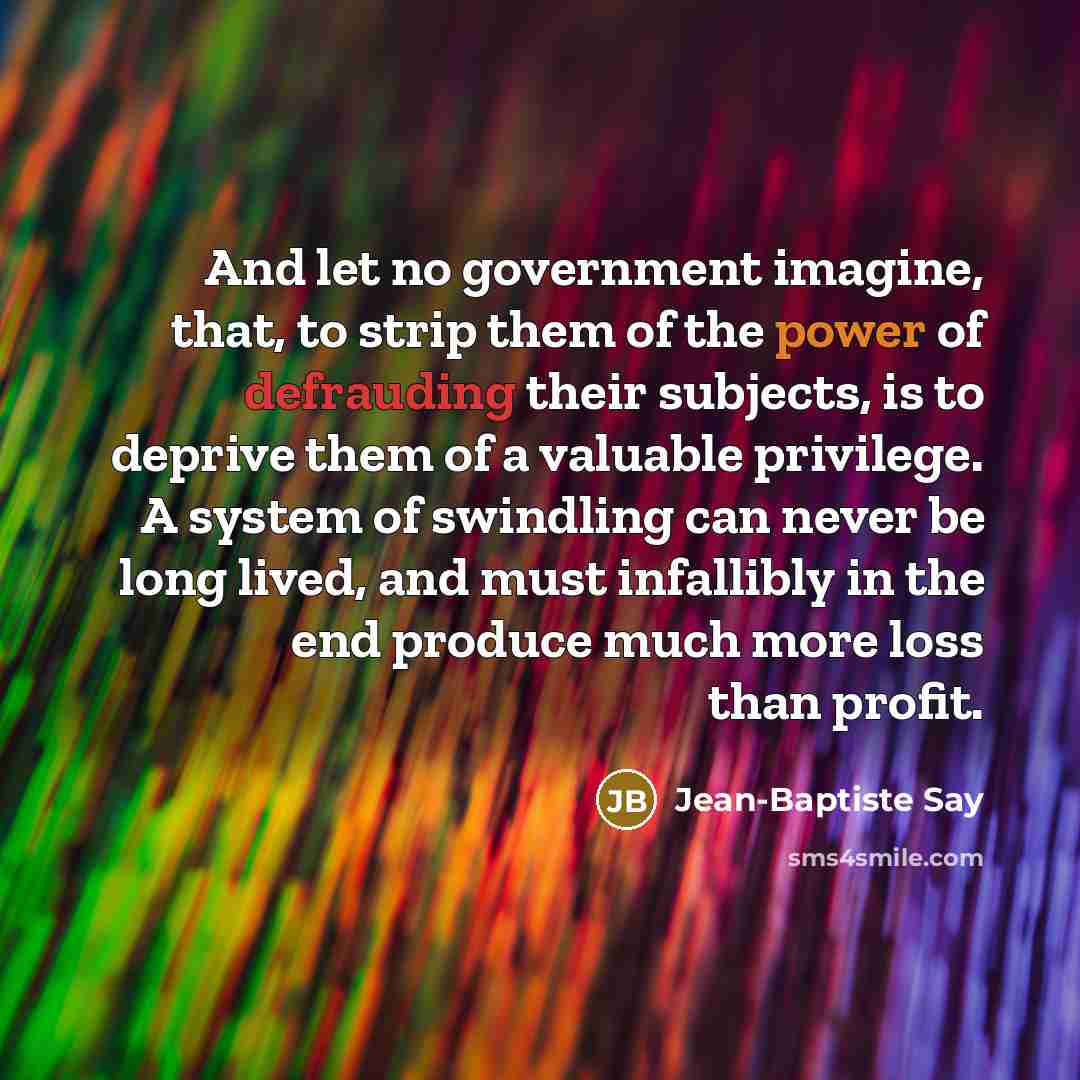 “And let no government imagine, that, to strip them of the power of defrauding their subjects, is to deprive them of a valuable privilege. A system of swindling can never be long lived, and must infallibly in the end produce much more loss than profit.” quote by Jean-Baptiste Say