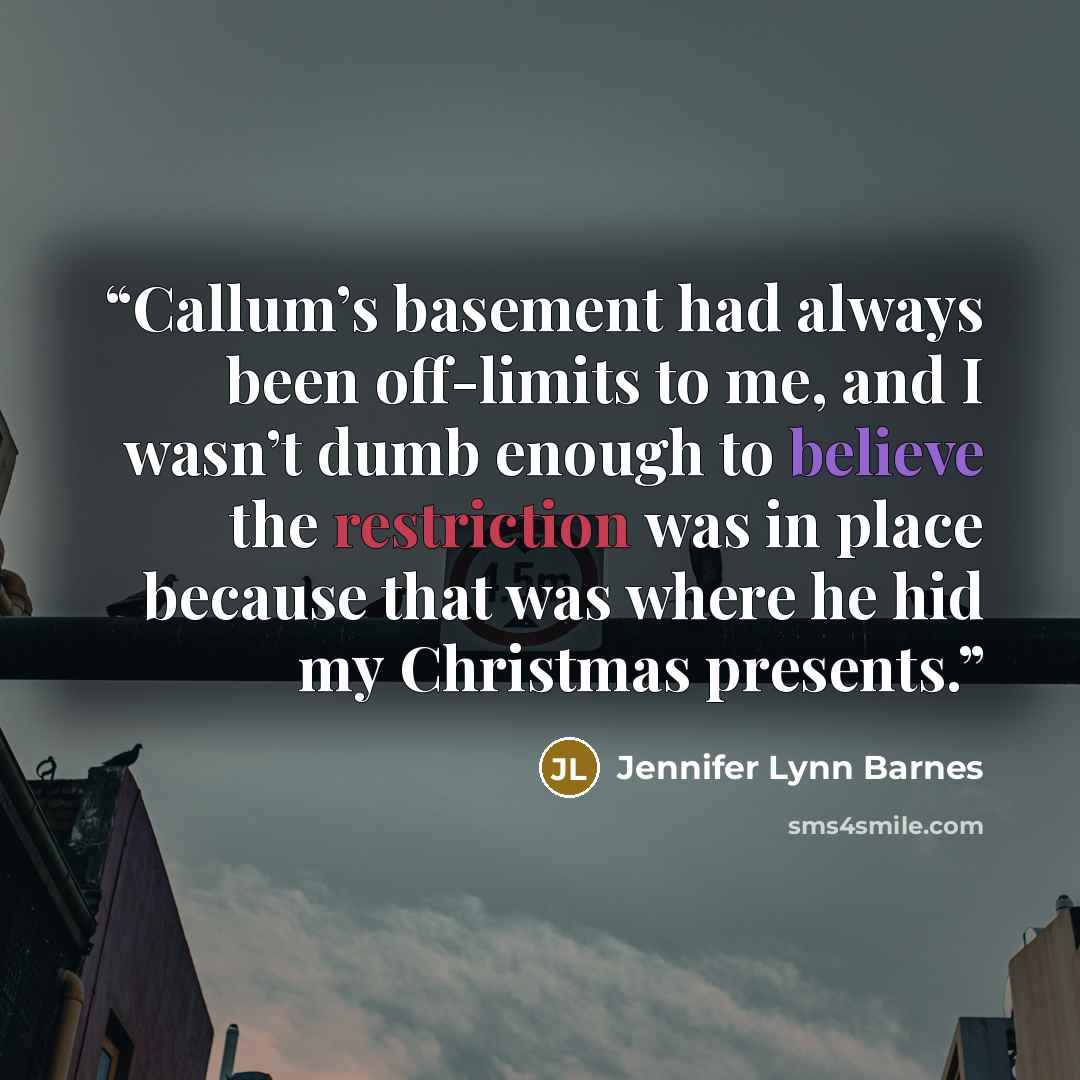 “Callum’s basement had always been off-limits to me, and I wasn’t dumb enough to believe the restriction was in place because that was where he hid my Christmas presents.” quote by Jennifer Lynn Barnes