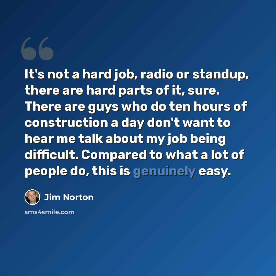 “It's not a hard job, radio or standup, there are hard parts of it, sure. There are guys who do ten hours of construction a day don't want to hear me talk about my job being difficult. Compared to what a lot of people do, this is genuinely easy.” quote by Jim Norton
