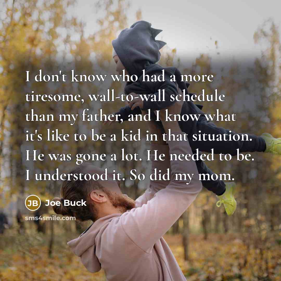 “I don't know who had a more tiresome, wall-to-wall schedule than my father, and I know what it's like to be a kid in that situation. He was gone a lot. He needed to be. I understood it. So did my mom.” quote by Joe Buck