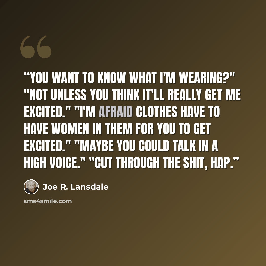 “You want to know what I'm wearing?" "Not unless you think it'll really get me excited." "I'm afraid clothes have to have women in them for you to get excited." "Maybe you could talk in a high voice." "Cut through the shit, Hap.” quote by Joe R. Lansdale