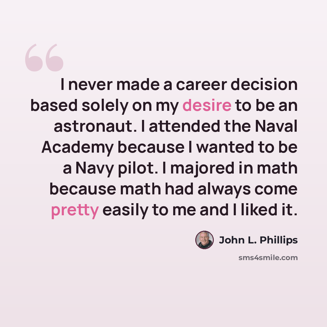 “I never made a career decision based solely on my desire to be an astronaut. I attended the Naval Academy because I wanted to be a Navy pilot. I majored in math because math had always come pretty easily to me and I liked it.” quote by John L. Phillips