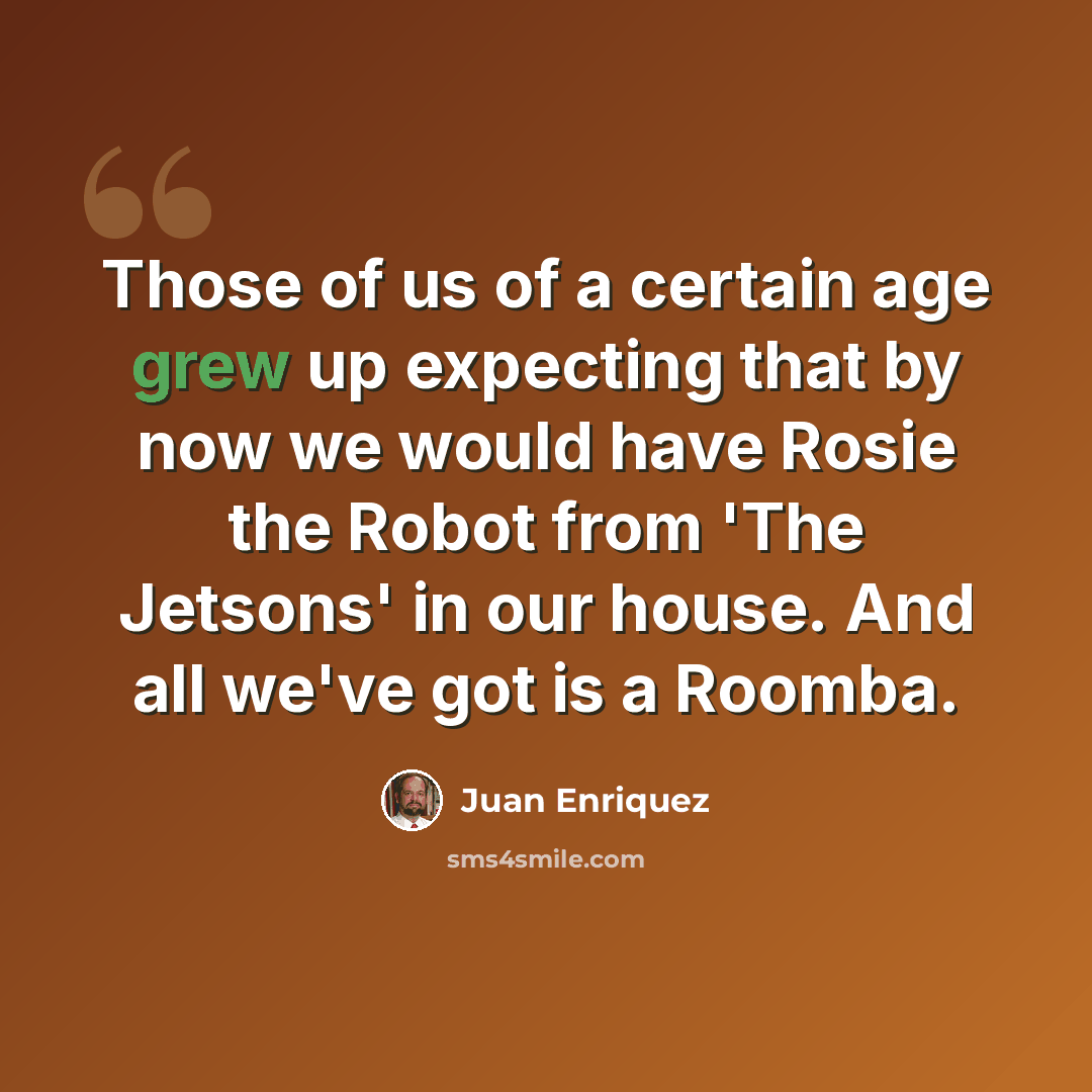 “Those of us of a certain age grew up expecting that by now we would have Rosie the Robot from 'The Jetsons' in our house. And all we've got is a Roomba.” quote by Juan Enriquez
