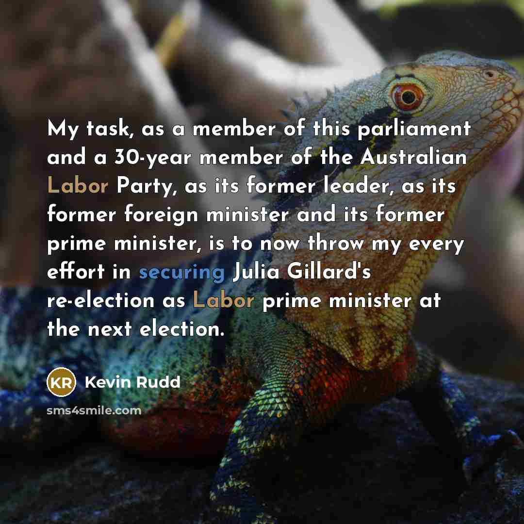 “My task, as a member of this parliament and a 30-year member of the Australian Labor Party, as its former leader, as its former foreign minister and its former prime minister, is to now throw my every effort in securing Julia Gillard's re-election as Labor prime minister at the next election.” quote by Kevin Rudd