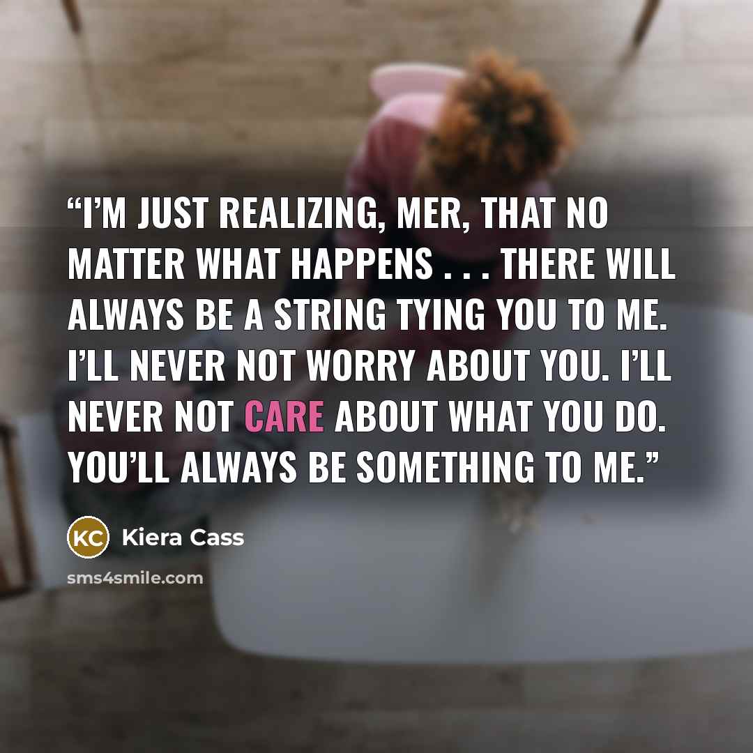 “I’m just realizing, Mer, that no matter what happens . . . there will always be a string tying you to me. I’ll never not worry about you. I’ll never not care about what you do. You’ll always be something to me.” quote by Kiera Cass