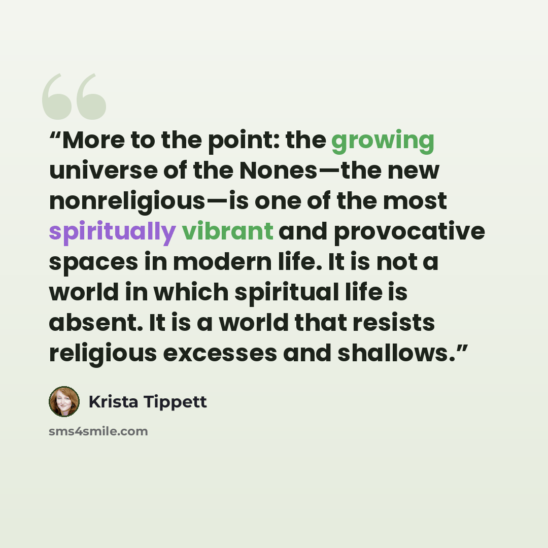 “More to the point: the growing universe of the Nones—the new nonreligious—is one of the most spiritually vibrant and provocative spaces in modern life. It is not a world in which spiritual life is absent. It is a world that resists religious excesses and shallows.” quote by Krista Tippett