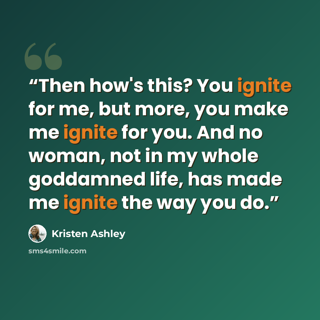 “Then how's this? You ignite for me, but more, you make me ignite for you. And no woman, not in my whole goddamned life, has made me ignite the way you do.” quote by Kristen Ashley