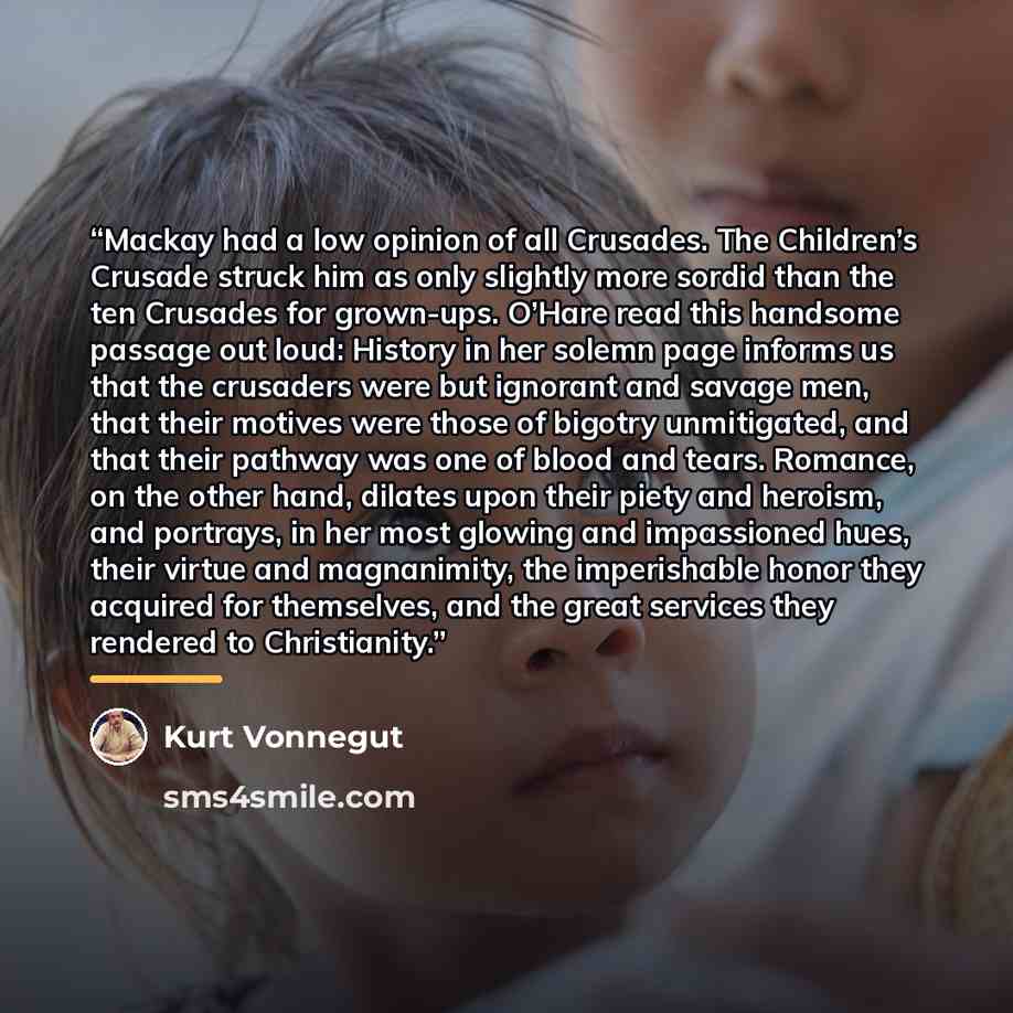 “Mackay had a low opinion of all Crusades. The Children’s Crusade struck him as only slightly more sordid than the ten Crusades for grown-ups. O’Hare read this handsome passage out loud: History in her solemn page informs us that the crusaders were but ignorant and savage men, that their motives…” quote by Kurt Vonnegut