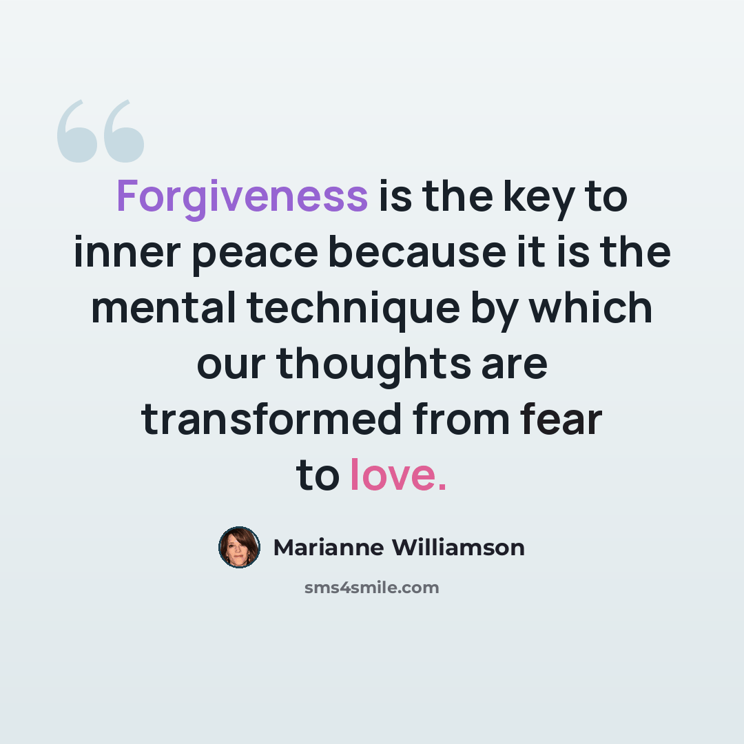 “Forgiveness is the key to inner peace because it is the mental technique by which our thoughts are transformed from fear to love.” quote by Marianne Williamson