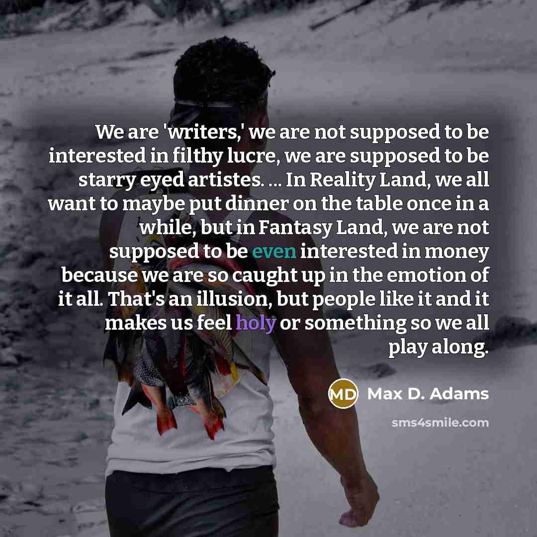 “We are 'writers,' we are not supposed to be interested in filthy lucre, we are supposed to be starry eyed artistes. ... In Reality Land, we all want to maybe put dinner on the table once in a while, but in Fantasy Land, we are not supposed to be even interested in money because we are so caught up…” quote by Max D. Adams