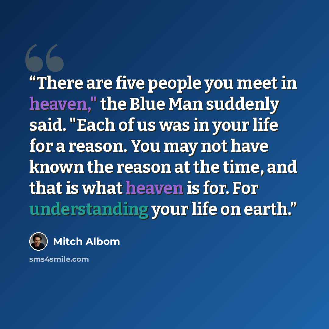 “There are five people you meet in heaven," the Blue Man suddenly said. "Each of us was in your life for a reason. You may not have known the reason at the time, and that is what heaven is for. For understanding your life on earth.” quote by Mitch Albom