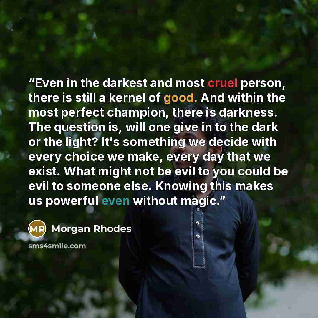 “Even in the darkest and most cruel person, there is still a kernel of good. And within the most perfect champion, there is darkness. The question is, will one give in to the dark or the light? It's something we decide with every choice we make, every day that we exist. What might not be evil to…” quote by Morgan Rhodes