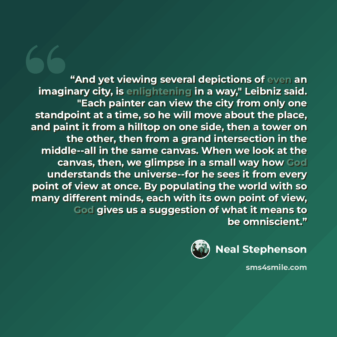 “And yet viewing several depictions of even an imaginary city, is enlightening in a way," Leibniz said. "Each painter can view the city from only one standpoint at a time, so he will move about the place, and paint it from a hilltop on one side, then a tower on the other, then from a grand…” quote by Neal Stephenson