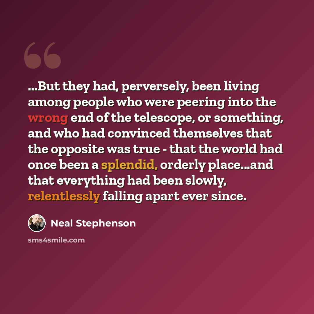 “...But they had, perversely, been living among people who were peering into the wrong end of the telescope, or something, and who had convinced themselves that the opposite was true - that the world had once been a splendid, orderly place...and that everything had been slowly, relentlessly falling…” quote by Neal Stephenson