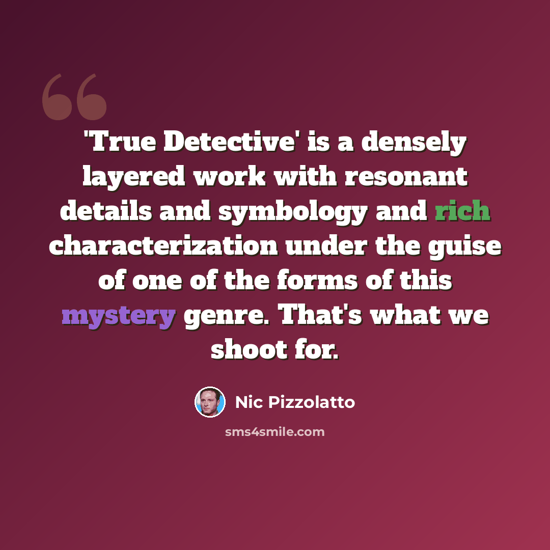 “'True Detective' is a densely layered work with resonant details and symbology and rich characterization under the guise of one of the forms of this mystery genre. That's what we shoot for.” quote by Nic Pizzolatto