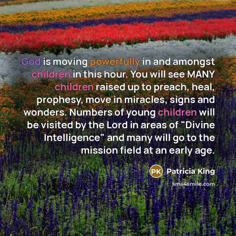 “God is moving powerfully in and amongst children in this hour. You will see MANY children raised up to preach, heal, prophesy, move in miracles, signs and wonders. Numbers of young children will be visited by the Lord in areas of "Divine Intelligence" and many will go to the mission field at an…” quote by Patricia King
