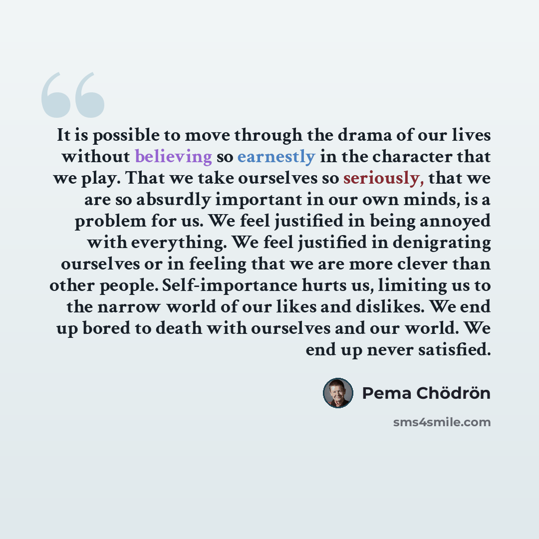 “It is possible to move through the drama of our lives without believing so earnestly in the character that we play. That we take ourselves so seriously, that we are so absurdly important in our own minds, is a problem for us. We feel justified in being annoyed with everything. We feel justified in…” quote by Pema Chodron