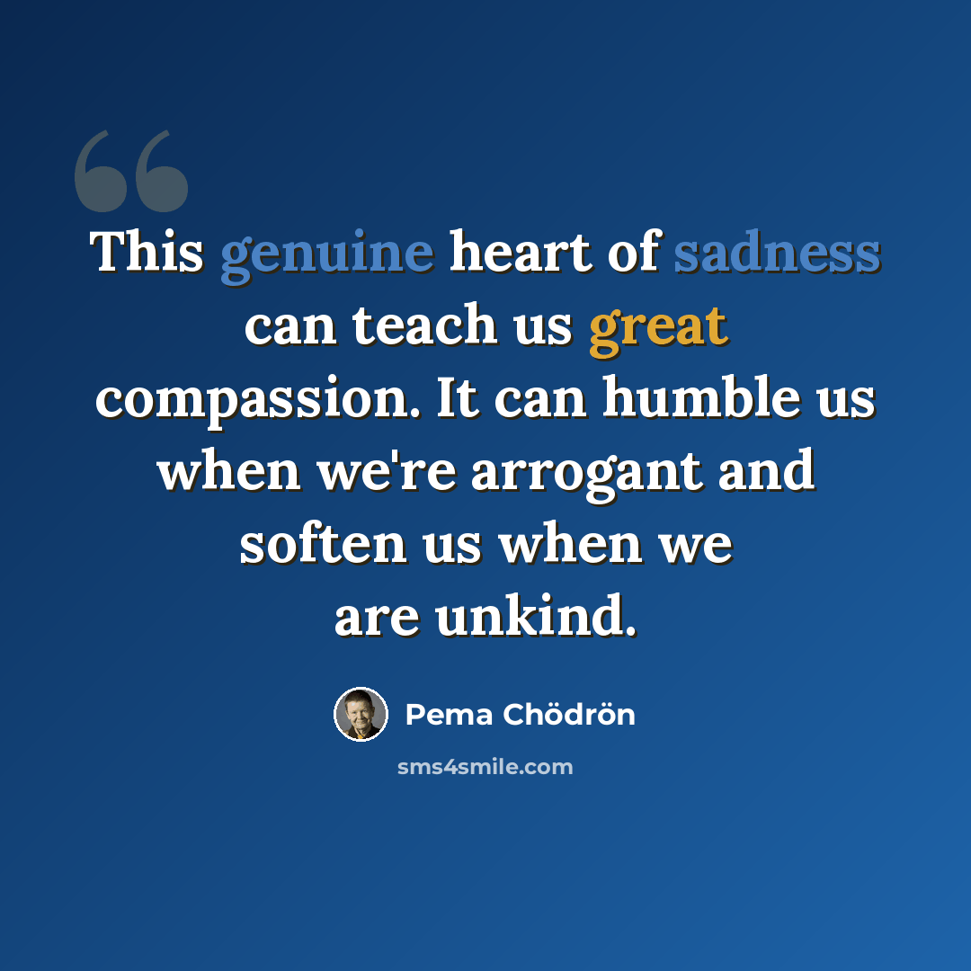 “This genuine heart of sadness can teach us great compassion. It can humble us when we're arrogant and soften us when we are unkind.” quote by Pema Chodron
