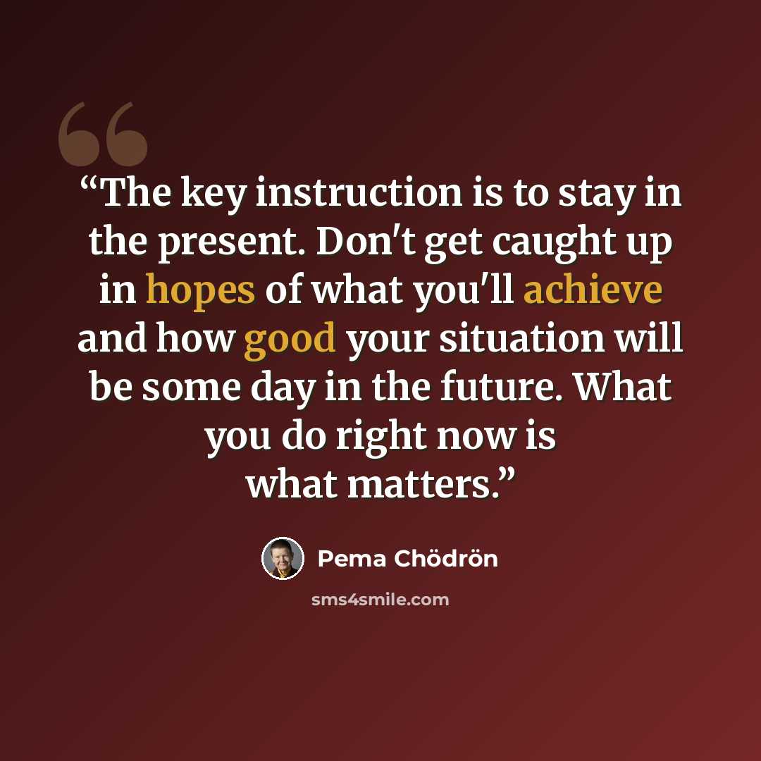 “The key instruction is to stay in the present. Don't get caught up in hopes of what you'll achieve and how good your situation will be some day in the future. What you do right now is what matters.” quote by Pema Chödrön