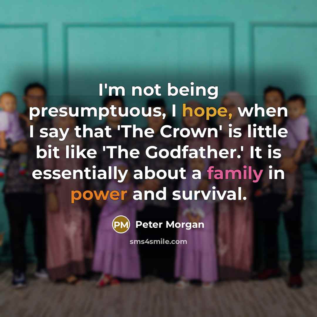 “I'm not being presumptuous, I hope, when I say that 'The Crown' is little bit like 'The Godfather.' It is essentially about a family in power and survival.” quote by Peter Morgan