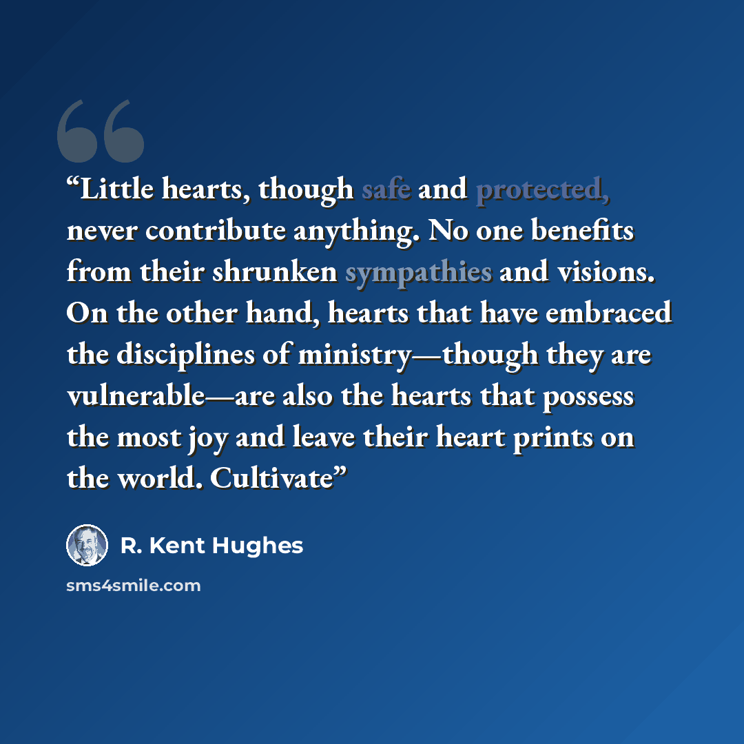 “Little hearts, though safe and protected, never contribute anything. No one benefits from their shrunken sympathies and visions. On the other hand, hearts that have embraced the disciplines of ministry—though they are vulnerable—are also the hearts that possess the most joy and leave their heart…” quote by R. Kent Hughes