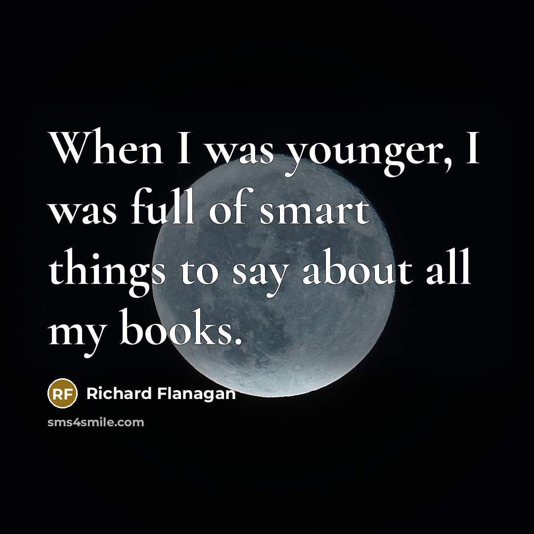 “When I was younger, I was full of smart things to say about all my books.” quote by Richard Flanagan