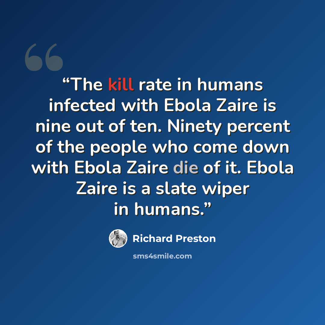 “The kill rate in humans infected with Ebola Zaire is nine out of ten. Ninety percent of the people who come down with Ebola Zaire die of it. Ebola Zaire is a slate wiper in humans.” quote by Richard Preston